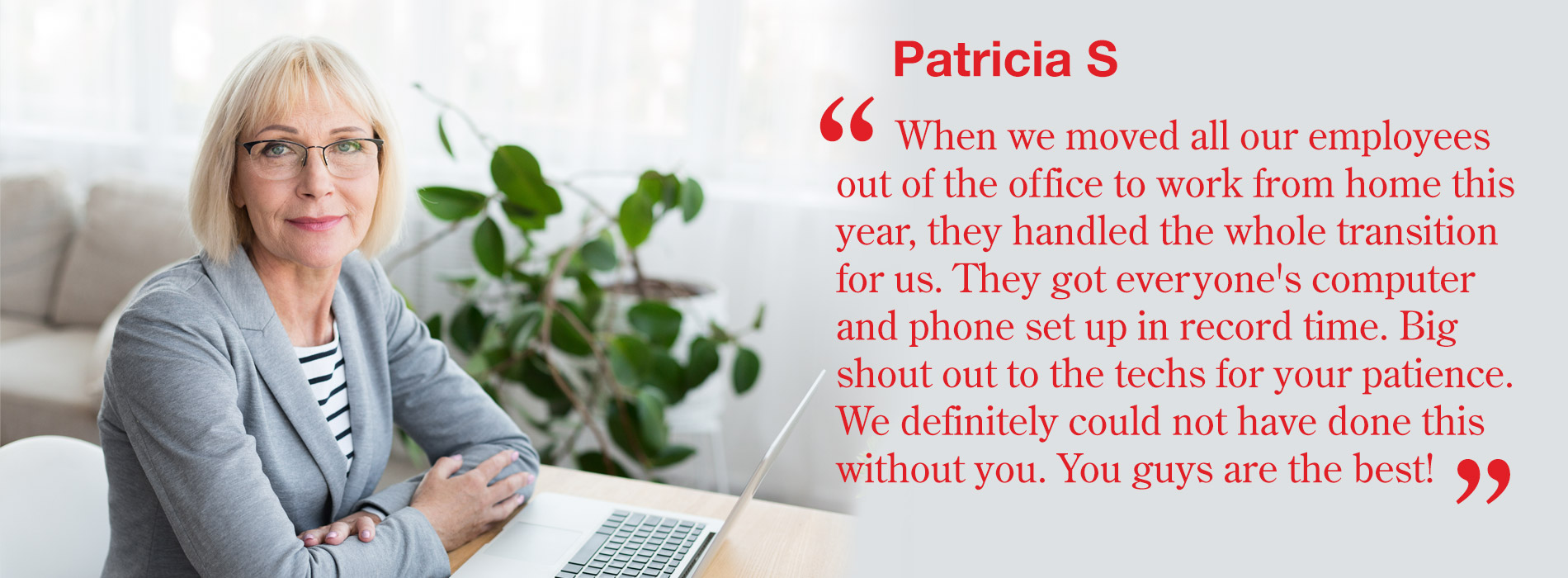 Patricia S - When we moved all our employees out of the office to work from home this year, they handled the whole transition for us. They got everyone's computer and phone set up in record time. Big shout out to the techs for your patience. We definitely could not have done this without you. You guys are the best!