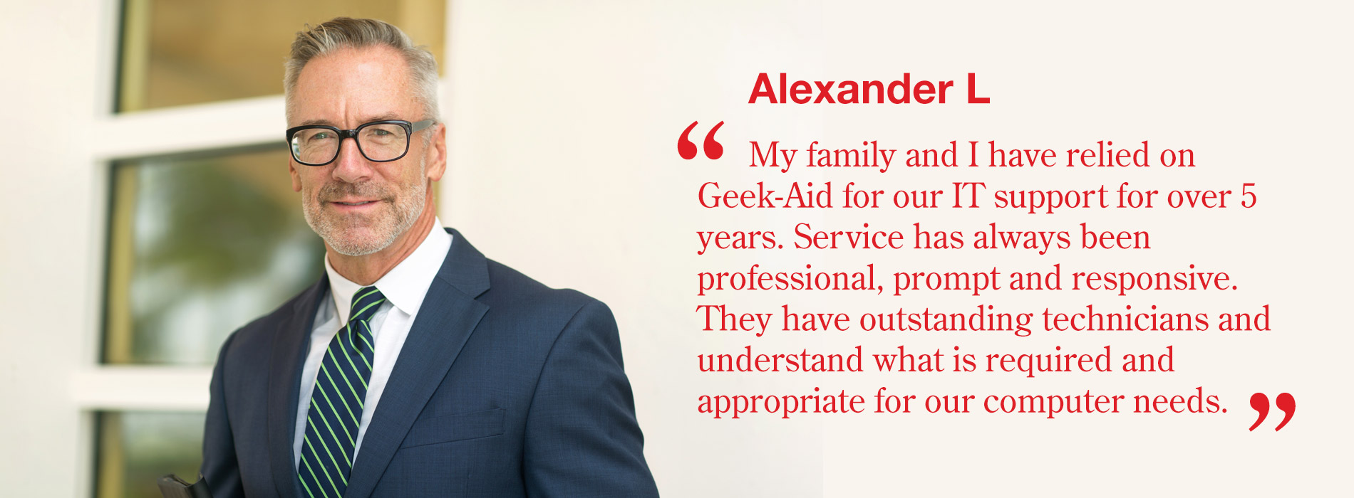 Alexander L - My family and I have relied on Geek-Aid for our IT support for over 5 years. Service has always been professional, prompt and responsive. They have outstanding technicians and understand what is required and appropriate for our computer needs.